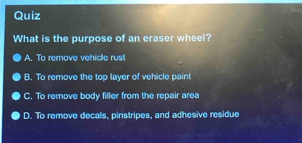 quiz\nwhat is the purpose of an eraser wheel?\na. to remove vehicle rust\nb. to remove the top layer of vehicle paint\nc. to remove body filler from the repair area\nd. to remove decals, pinstripes, and adhesive residue