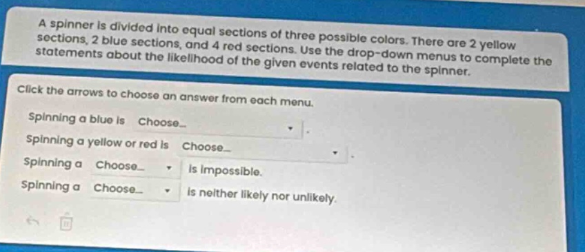 a spinner is divided into equal sections of three possible colors. there are 2 yellow sections, 2 blue sections, and 4 red sections. use the drop - down menus to complete the statements about the likelihood of the given events related to the spinner. click the arrows to choose an answer from each menu. spinning a blue is choose_. spinning a yellow or red is choose_. spinning a choose_ is impossible. spinning a choose_ is neither likely nor unlikely.