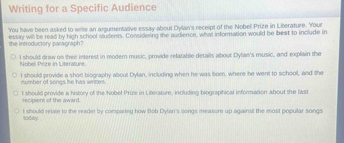 writing for a specific audience\nyou have been asked to write an argumentative essay about dylans receipt of the nobel prize in literature. your essay will be read by high - school students. considering the audience, what information would be best to include in the introductory paragraph?\no i should draw on their interest in modern music, provide relatable details about dylans music, and explain the nobel prize in literature.\no i should provide a short biography about dylan, including when he was born, where he went to school, and the number of songs he has written.\no i should provide a history of the nobel prize in literature, including biographical information about the last recipient of the award.\no i should relate to the reader by comparing how bob dylans songs measure up against the most popular songs today.