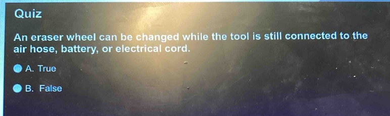 quiz\nan eraser wheel can be changed while the tool is still connected to the air hose, battery, or electrical cord.\na. true\nb. false