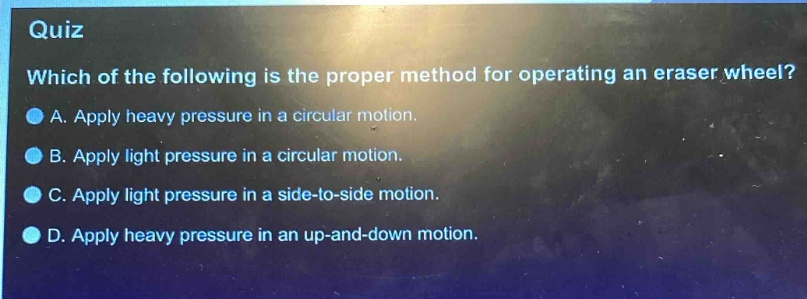 quiz\nwhich of the following is the proper method for operating an eraser wheel?\na. apply heavy pressure in a circular motion.\nb. apply light pressure in a circular motion.\nc. apply light pressure in a side - to - side motion.\nd. apply heavy pressure in an up - and - down motion.