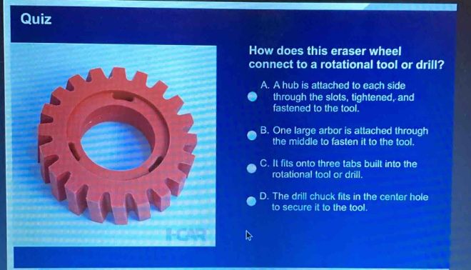 quiz\nhow does this eraser wheel connect to a rotational tool or drill?\na. a hub is attached to each side through the slots, tightened, and fastened to the tool.\nb. one large arbor is attached through the middle to fasten it to the tool.\nc. it fits onto three tabs built into the rotational tool or drill.\nd. the drill chuck fits in the center hole to secure it to the tool.
