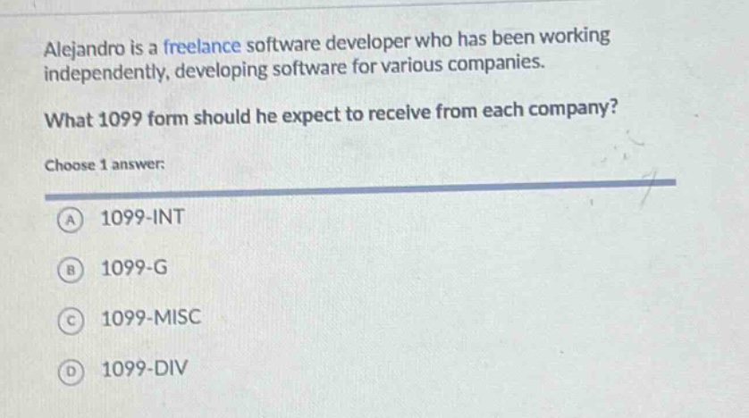 alejandro is a freelance software developer who has been working independently, developing software for various companies. what 1099 form should he expect to receive from each company? choose 1 answer: a 1099 - int b 1099 - g c 1099 - misc d 1099 - div