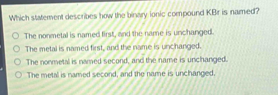 which statement describes how the binary ionic compound kbr is named?\nthe nonmetal is named first, and the name is unchanged.\nthe metal is named first, and the name is unchanged.\nthe nonmetal is named second, and the name is unchanged.\nthe metal is named second, and the name is unchanged.