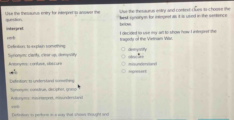 use the thesaurus entry for interpret to answer the question. interpret verb definition: to explain something synonym: clarify, clear up, demystify antonyms: confuse, obscure verb definition: to understand something synonym: construe, decipher, grasp antonyms: misinterpret, misunderstand verb definition: to perform in a way that shows thought and use the thesaurus entry and context clues to choose the best synonym for interpret as it is used in the sentence below. i decided to use my art to show how i interpret the tragedy of the vietnam war. demystify obscure misunderstand represent