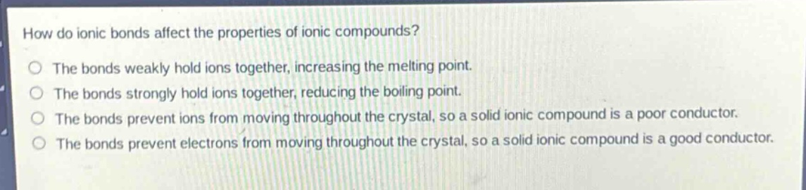how do ionic bonds affect the properties of ionic compounds?\nthe bonds weakly hold ions together, increasing the melting point.\nthe bonds strongly hold ions together, reducing the boiling point.\nthe bonds prevent ions from moving throughout the crystal, so a solid ionic compound is a poor conductor.\nthe bonds prevent electrons from moving throughout the crystal, so a solid ionic compound is a good conductor.