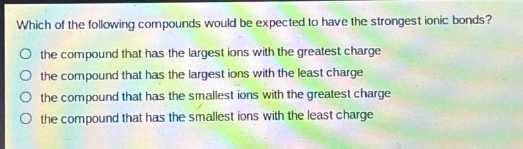 which of the following compounds would be expected to have the strongest ionic bonds?\no the compound that has the largest ions with the greatest charge\no the compound that has the largest ions with the least charge\no the compound that has the smallest ions with the greatest charge\no the compound that has the smallest ions with the least charge