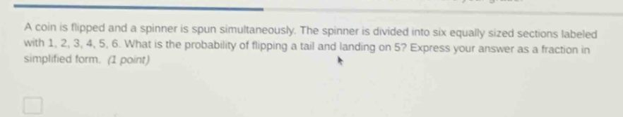 a coin is flipped and a spinner is spun simultaneously. the spinner is divided into six equally sized sections labeled with 1, 2, 3, 4, 5, 6. what is the probability of flipping a tail and landing on 5? express your answer as a fraction in simplified form. (1 point)