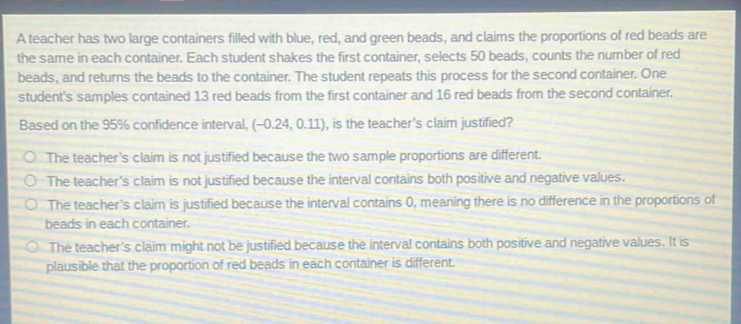 a teacher has two large containers filled with blue, red, and green beads, and claims the proportions of red beads are the same in each container. each student shakes the first container, selects 50 beads, counts the number of red beads, and returns the beads to the container. the student repeats this process for the second container. one students samples contained 13 red beads from the first container and 16 red beads from the second container. based on the 95% confidence interval, (-0.24, 0.11), is the teachers claim justified? the teachers claim is not justified because the two sample proportions are different. the teachers claim is not justified because the interval contains both positive and negative values. the teachers claim is justified because the interval contains 0, meaning there is no difference in the proportions of beads in each container. the teachers claim might not be justified because the interval contains both positive and negative values. it is plausible that the proportion of red beads in each container is different.