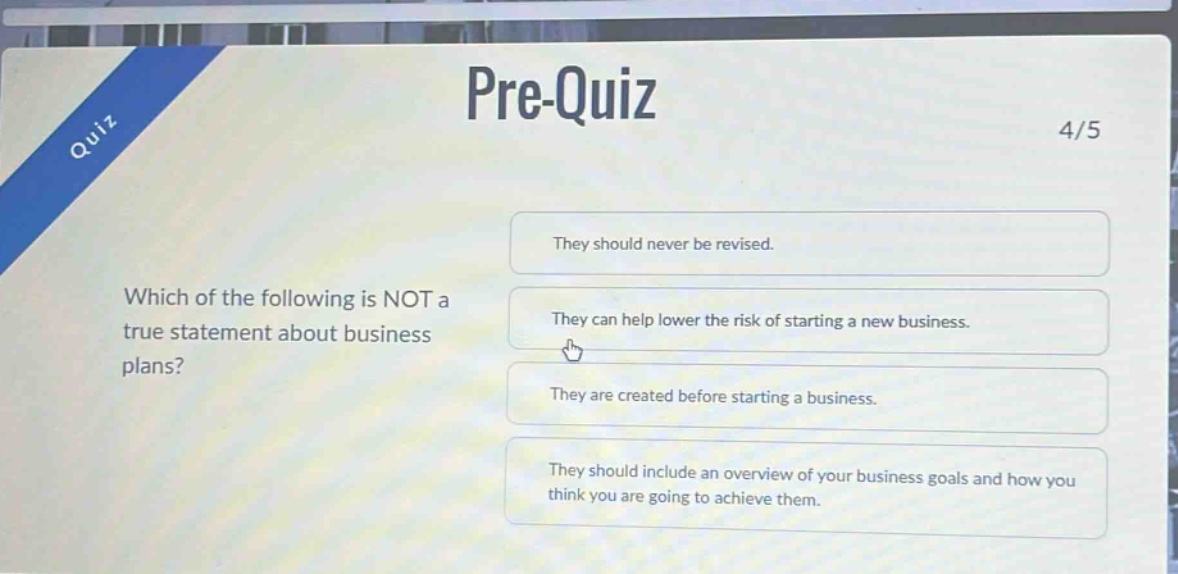 pre - quiz\n4/5\nwhich of the following is not a true statement about business plans?\nthey should never be revised.\nthey can help lower the risk of starting a new business.\nthey are created before starting a business.\nthey should include an overview of your business goals and how you think you are going to achieve them.