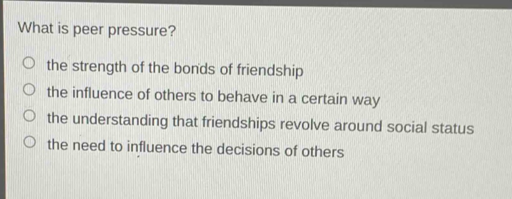 what is peer pressure?\no the strength of the bonds of friendship\no the influence of others to behave in a certain way\no the understanding that friendships revolve around social status\no the need to influence the decisions of others