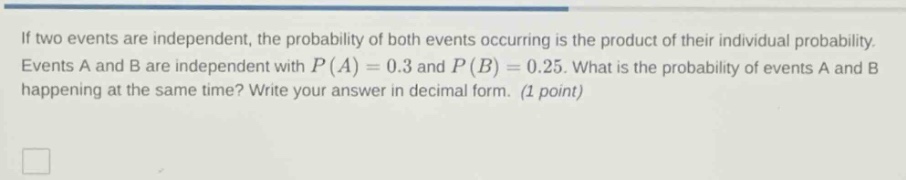 if two events are independent, the probability of both events occurring is the product of their individual probability. events a and b are independent with (p(a)=0.3) and (p(b)=0.25). what is the probability of events a and b happening at the same time? write your answer in decimal form. (1 point)