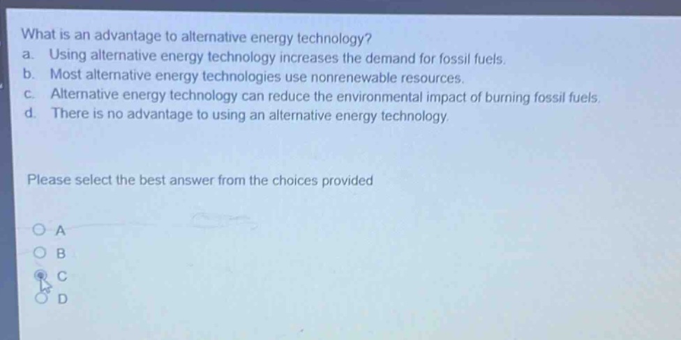 what is an advantage to alternative energy technology?\na. using alternative energy technology increases the demand for fossil fuels.\nb. most alternative energy technologies use nonrenewable resources.\nc. alternative energy technology can reduce the environmental impact of burning fossil fuels.\nd. there is no advantage to using an alternative energy technology.\nplease select the best answer from the choices provided\n○ a\n○ b\n○ c\n○ d