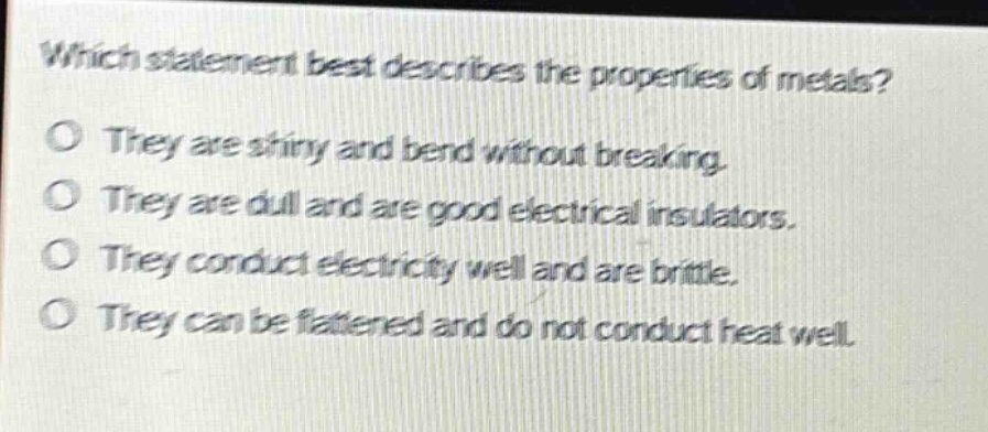 which statement best describes the properties of metals?\no they are shiny and bend without breaking.\no they are dull and are good electrical insulators.\no they conduct electricity well and are brittle.\no they can be flattened and do not conduct heat well.