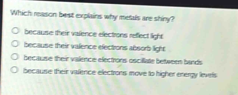 which reason best explains why metals are shiny?\no because their valence electrons reflect light\no because their valence electrons absorb light\no because their valence electrons oscillate between bands\no because their valence electrons move to higher energy levels