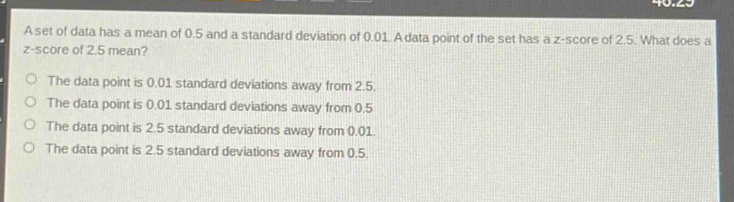 a set of data has a mean of 0.5 and a standard deviation of 0.01. a data point of the set has a z - score of 2.5. what does a z - score of 2.5 mean?\nthe data point is 0.01 standard deviations away from 2.5.\nthe data point is 0.01 standard deviations away from 0.5.\nthe data point is 2.5 standard deviations away from 0.01.\nthe data point is 2.5 standard deviations away from 0.5.