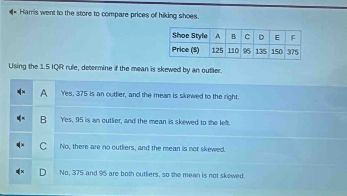 harris went to the store to compare prices of hiking shoes.\nshoe style a b c d e f\nprice ($) 125 110 95 135 150 375\nusing the 1.5 iqr rule, determine if the mean is skewed by an outlier.\na yes, 375 is an outlier, and the mean is skewed to the right.\nb yes, 95 is an outlier, and the mean is skewed to the left.\nc no, there are no outliers, and the mean is not skewed.\nd no, 375 and 95 are both outliers, so the mean is not skewed.