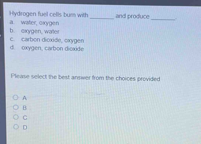 hydrogen fuel cells burn with ______ and produce ______. a. water, oxygen b. oxygen, water c. carbon dioxide, oxygen d. oxygen, carbon dioxide please select the best answer from the choices provided