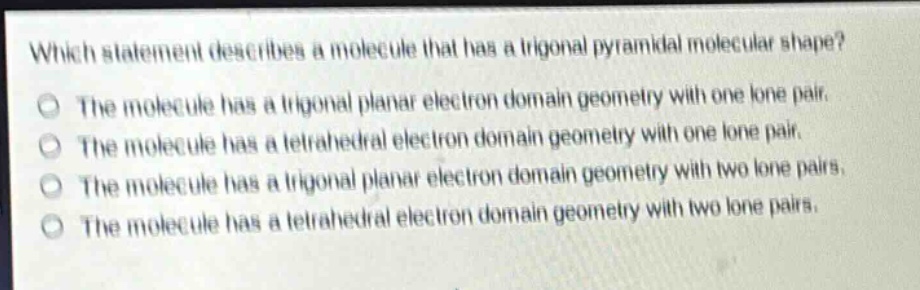 which statement describes a molecule that has a trigonal pyramidal molecular shape?\nthe molecule has a trigonal planar electron domain geometry with one lone pair.\nthe molecule has a tetrahedral electron domain geometry with one lone pair.\nthe molecule has a trigonal planar electron domain geometry with two lone pairs.\nthe molecule has a tetrahedral electron domain geometry with two lone pairs.