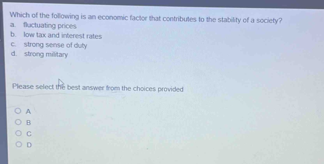 which of the following is an economic factor that contributes to the stability of a society?\na. fluctuating prices\nb. low tax and interest rates\nc. strong sense of duty\nd. strong military\nplease select the best answer from the choices provided\no a\no b\no c\no d