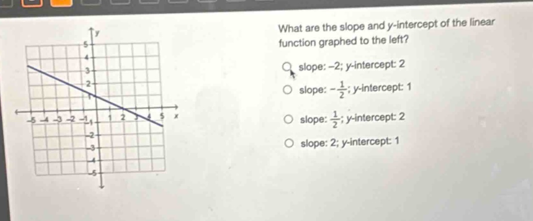 what are the slope and y - intercept of the linear function graphed to the left?\nslope: -2; y - intercept: 2\nslope: -\\frac{1}{2}; y - intercept: 1\nslope: \\frac{1}{2}; y - intercept: 2\nslope: 2; y - intercept: 1