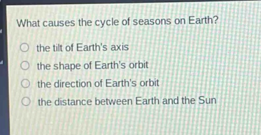 what causes the cycle of seasons on earth?\n the tilt of earth’s axis\n the shape of earth’s orbit\n the direction of earth’s orbit\n the distance between earth and the sun