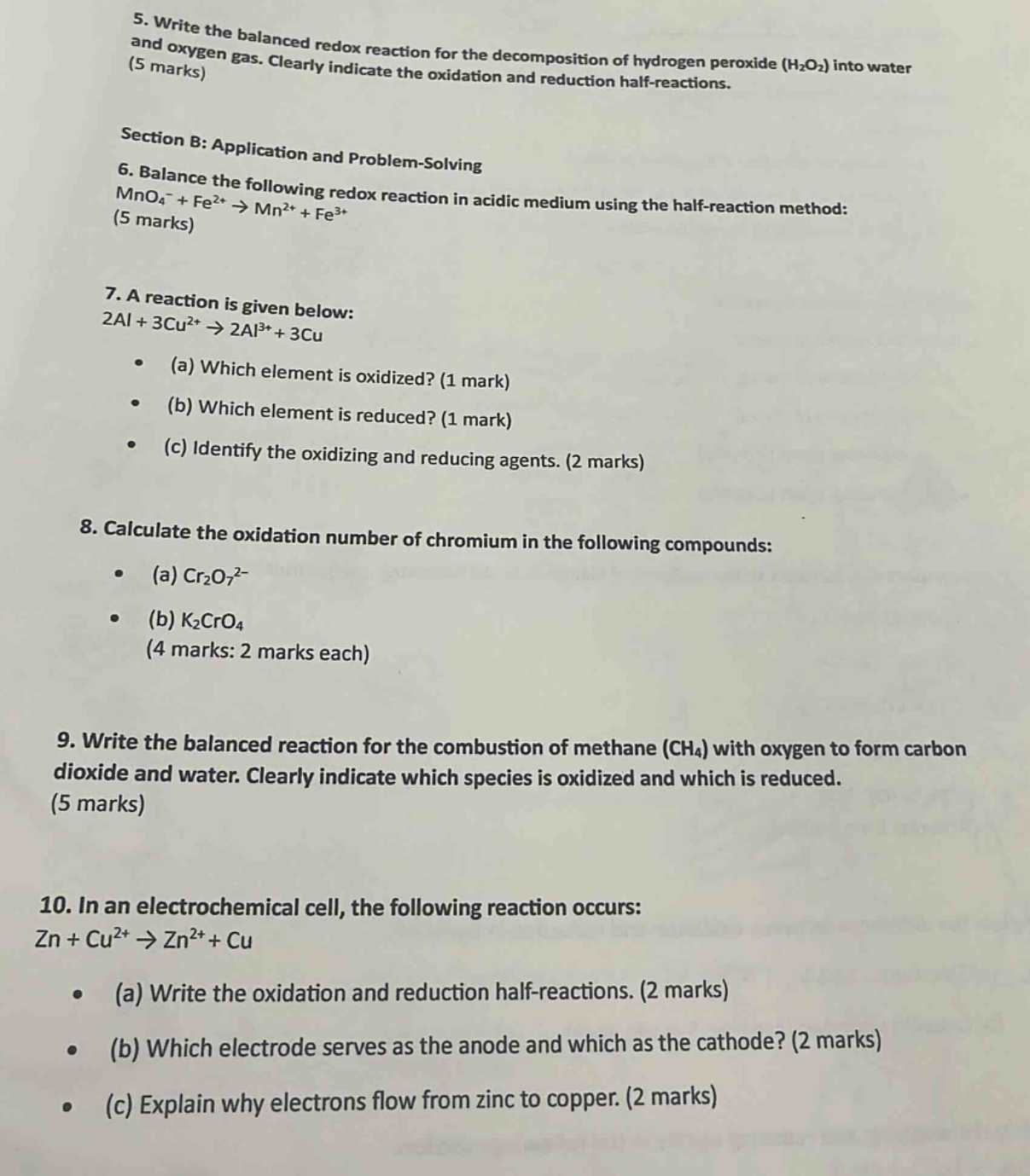 5. write the balanced redox reaction for the decomposition of hydrogen peroxide (h₂o₂) into water and oxygen gas. clearly indicate the oxidation and reduction half - reactions. (5 marks)\nsection b: application and problem - solving\n6. balance the following redox reaction in acidic medium using the half - reaction method: mno₄⁻+fe²⁺→mn²⁺+fe³⁺ (5 marks)\n7. a reaction is given below: 2al + 3cu²⁺→2al³⁺+3cu\n(a) which element is oxidized? (1 mark)\n(b) which element is reduced? (1 mark)\n(c) identify the oxidizing and reducing agents. (2 marks)\n8. calculate the oxidation number of chromium in the following compounds:\n(a) cr₂o₇²⁻\n(b) k₂cro₄ (4 marks: 2 marks each)\n9. write the balanced reaction for the combustion of methane (ch₄) with oxygen to form carbon dioxide and water. clearly indicate which species is oxidized and which is reduced. (5 marks)\n10. in an electrochemical cell, the following reaction occurs: zn + cu²⁺→zn²⁺+cu\n(a) write the oxidation and reduction half - reactions. (2 marks)\n(b) which electrode serves as the anode and which as the cathode? (2 marks)\n(c) explain why electrons flow from zinc to copper. (2 marks)