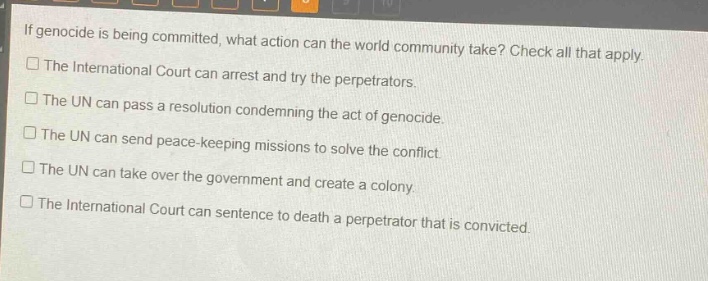 if genocide is being committed, what action can the world community take? check all that apply.\n□ the international court can arrest and try the perpetrators.\n□ the un can pass a resolution condemning the act of genocide.\n□ the un can send peace - keeping missions to solve the conflict.\n□ the un can take over the government and create a colony.\n□ the international court can sentence to death a perpetrator that is convicted.