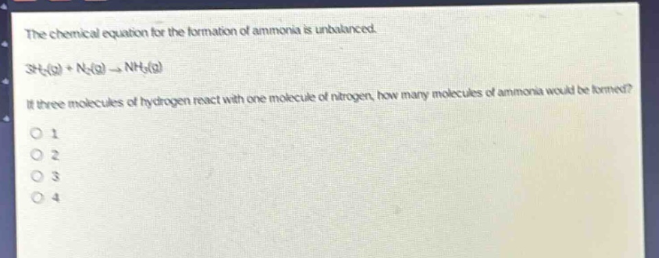 the chemical equation for the formation of ammonia is unbalanced.\n3h₂(g) + n₂(g) → nh₃(g)\nif three molecules of hydrogen react with one molecule of nitrogen, how many molecules of ammonia would be formed?\no 1\no 2\no 3\no 4