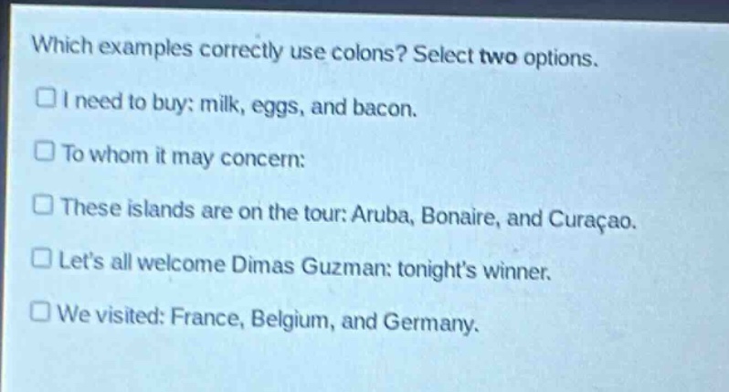 which examples correctly use colons? select two options.\n□ i need to buy: milk, eggs, and bacon.\n□ to whom it may concern:\n□ these islands are on the tour: aruba, bonaire, and curaçao.\n□ lets all welcome dimas guzman: tonights winner.\n□ we visited: france, belgium, and germany.