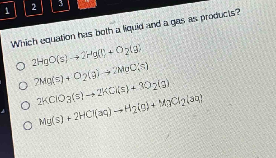 which equation has both a liquid and a gas as products?\no 2hgo(s)→2hg(l)+o2(g)\no 2mg(s)+o2(g)→2mgo(s)\no 2kclo3(s)→2kcl(s)+3o2(g)\no mg(s)+2hcl(aq)→h2(g)+mgcl2(aq)
