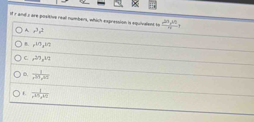 if (r) and (s) are positive real numbers, which expression is equivalent to (\frac{r^{2/3}s^{1/2}}{rs})?\na. (r^{3}s^{2})\nb. (r^{1/3}s^{1/2})\nc. (r^{2/3}s^{1/2})\nd. (\frac{1}{r^{2/3}s^{1/2}})\ne. (\frac{1}{r^{1/3}s^{1/2}})