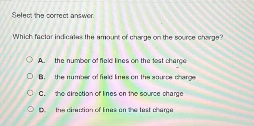 select the correct answer. which factor indicates the amount of charge on the source charge? a. the number of field lines on the test charge b. the number of field lines on the source charge c. the direction of lines on the source charge d. the direction of lines on the test charge