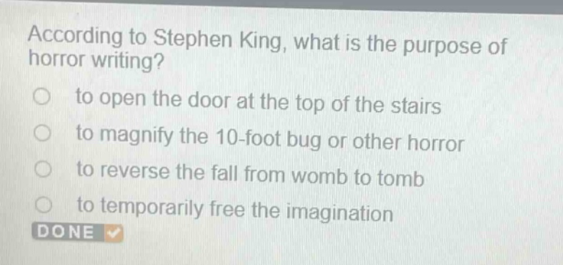 according to stephen king, what is the purpose of horror writing?\n to open the door at the top of the stairs\n to magnify the 10 - foot bug or other horror\n to reverse the fall from womb to tomb\n to temporarily free the imagination