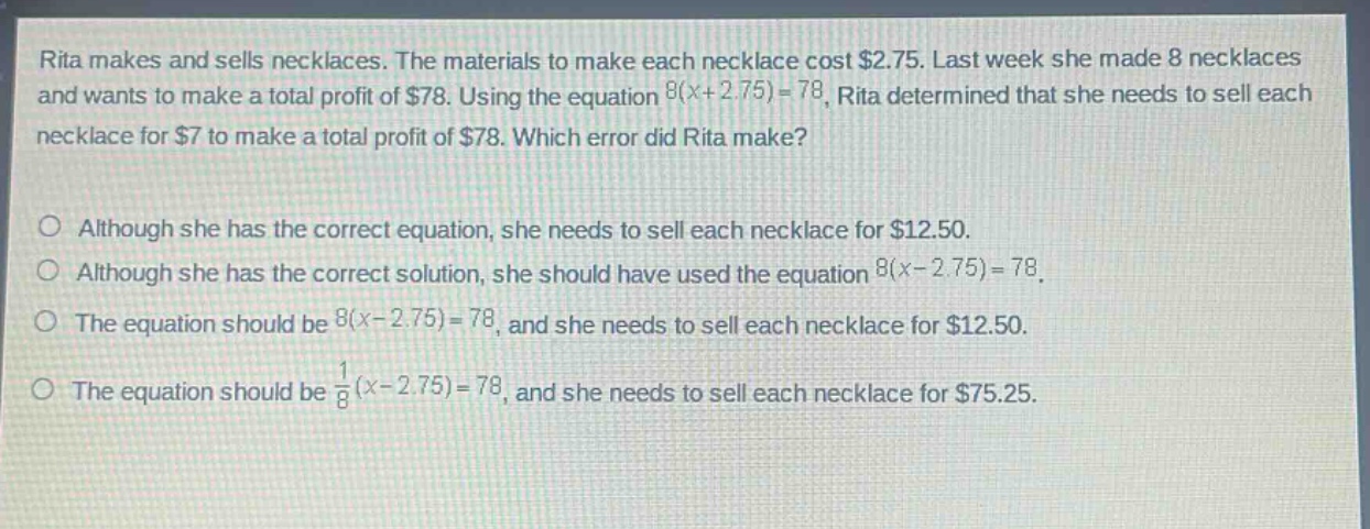 rita makes and sells necklaces. the materials to make each necklace cost $2.75. last week she made 8 necklaces and wants to make a total profit of $78. using the equation 8(x + 2.75)=78, rita determined that she needs to sell each necklace for $7 to make a total profit of $78. which error did rita make?\n\no although she has the correct equation, she needs to sell each necklace for $12.50.\no although she has the correct solution, she should have used the equation 8(x - 2.75)=78.\no the equation should be 8(x - 2.75)=78, and she needs to sell each necklace for $12.50.\no the equation should be $\frac{1}{8}(x - 2.75)=78$, and she needs to sell each necklace for $75.25.