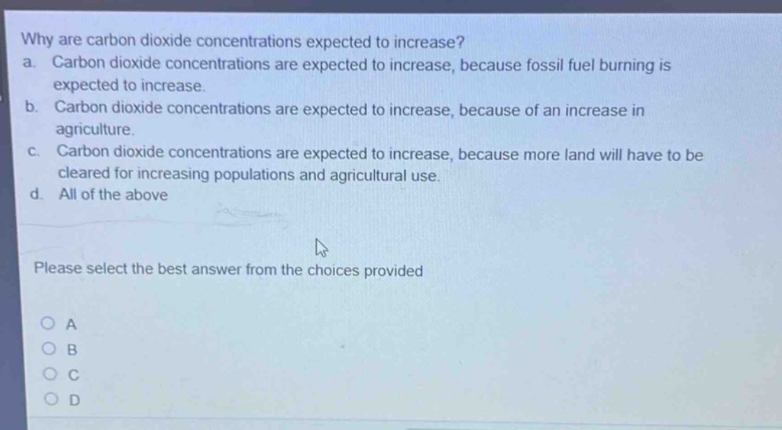 why are carbon dioxide concentrations expected to increase?\na. carbon dioxide concentrations are expected to increase, because fossil fuel burning is expected to increase.\nb. carbon dioxide concentrations are expected to increase, because of an increase in agriculture.\nc. carbon dioxide concentrations are expected to increase, because more land will have to be cleared for increasing populations and agricultural use.\nd. all of the above\nplease select the best answer from the choices provided\na\nb\nc\nd