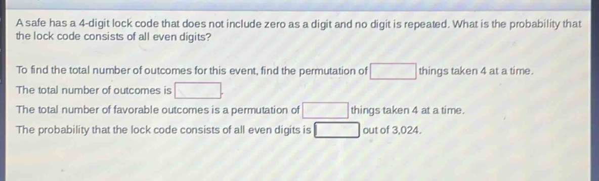 a safe has a 4 - digit lock code that does not include zero as a digit and no digit is repeated. what is the probability that the lock code consists of all even digits?\nto find the total number of outcomes for this event, find the permutation of things taken 4 at a time.\nthe total number of outcomes is \nthe total number of favorable outcomes is a permutation of things taken 4 at a time.\nthe probability that the lock code consists of all even digits is out of 3,024.