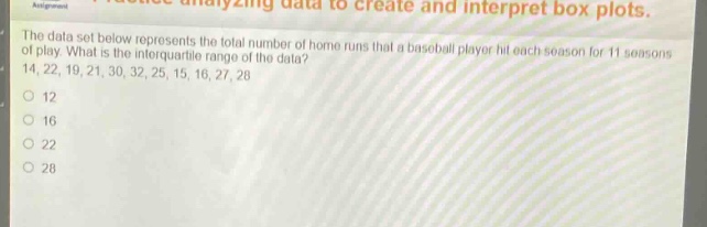 the data set below represents the total number of home runs that a baseball player hit each season for 11 seasons of play. what is the interquartile range of the data? 14, 22, 19, 21, 30, 32, 25, 15, 16, 27, 28\no 12\no 16\no 22\no 28