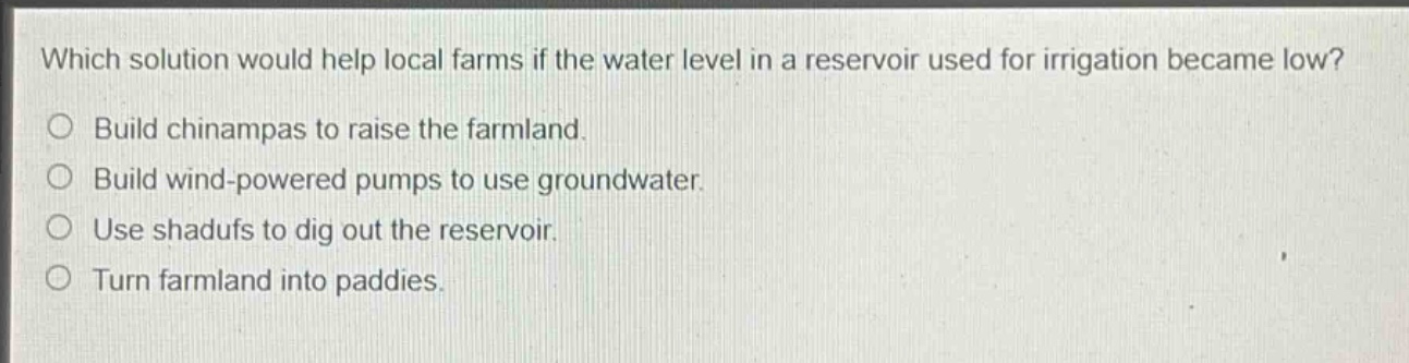 which solution would help local farms if the water level in a reservoir used for irrigation became low?\nbuild chinampas to raise the farmland.\nbuild wind - powered pumps to use groundwater.\nuse shadufs to dig out the reservoir.\nturn farmland into paddies.