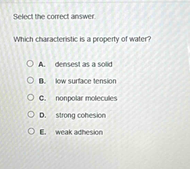 select the correct answer. which characteristic is a property of water? a. densest as a solid b. low surface tension c. nonpolar molecules d. strong cohesion e. weak adhesion