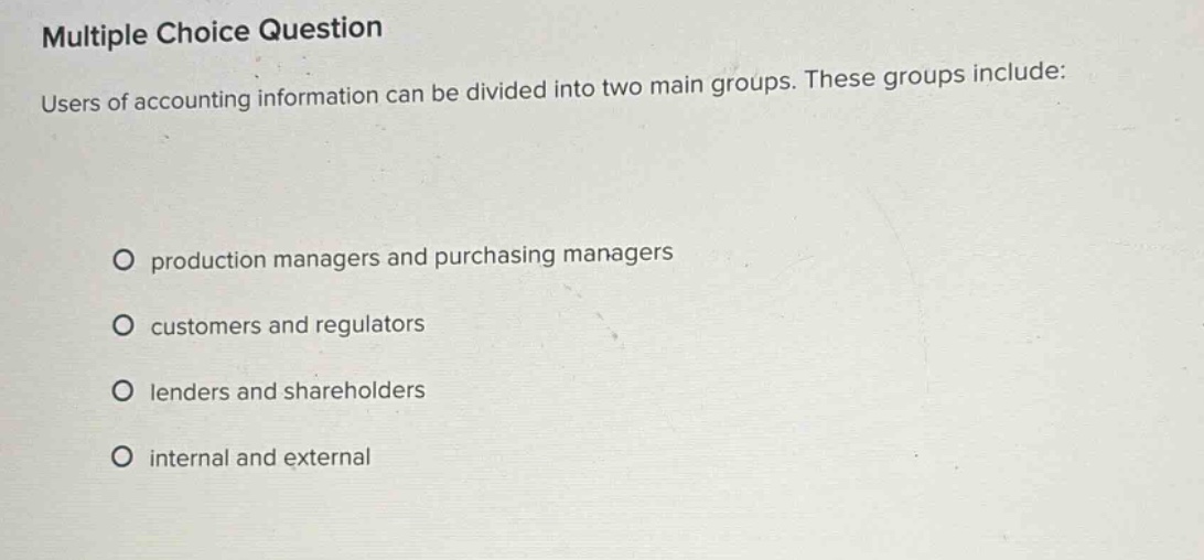 multiple choice question\nusers of accounting information can be divided into two main groups. these groups include:\no production managers and purchasing managers\no customers and regulators\no lenders and shareholders\no internal and external