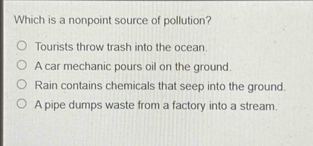 which is a nonpoint source of pollution?\n○ tourists throw trash into the ocean.\n○ a car mechanic pours oil on the ground.\n○ rain contains chemicals that seep into the ground.\n○ a pipe dumps waste from a factory into a stream.