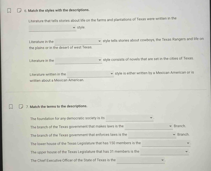 6. match the styles with the descriptions.\nliterature that tells stories about life on the farms and plantations of texas were written in the \nstyle.\nliterature in the \nstyle tells stories about cowboys, the texas rangers and life on the plains or in the desert of west texas.\nliterature in the \nstyle consists of novels that are set in the cities of texas.\nliterature written in the \nstyle is either written by a mexican american or is written about a mexican american.\n\n7. match the terms to the descriptions.\nthe foundation for any democratic society is its \n.\nthe branch of the texas government that makes laws is the \nbranch.\nthe branch of the texas government that enforces laws is the \nbranch.\nthe lower house of the texas legislature that has 150 members is the \n.\nthe upper house of the texas legislature that has 31 members is the \n.\nthe chief executive officer of the state of texas is the \n.