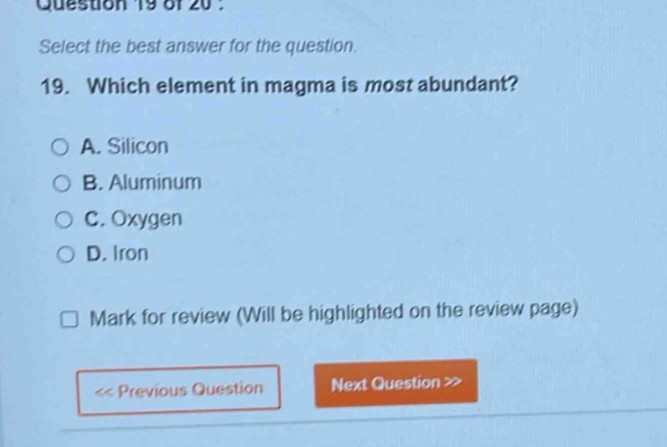 question 19 of 20 : select the best answer for the question. 19. which element in magma is most abundant? a. silicon b. aluminum c. oxygen d. iron mark for review (will be highlighted on the review page) << previous question next question >>