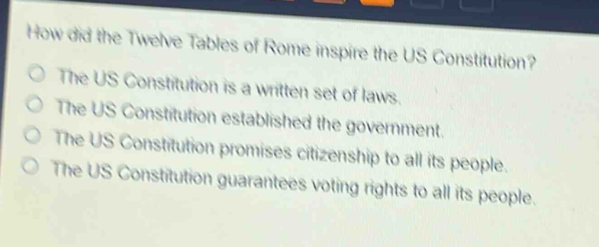 how did the twelve tables of rome inspire the us constitution?\nthe us constitution is a written set of laws.\nthe us constitution established the government.\nthe us constitution promises citizenship to all its people.\nthe us constitution guarantees voting rights to all its people.