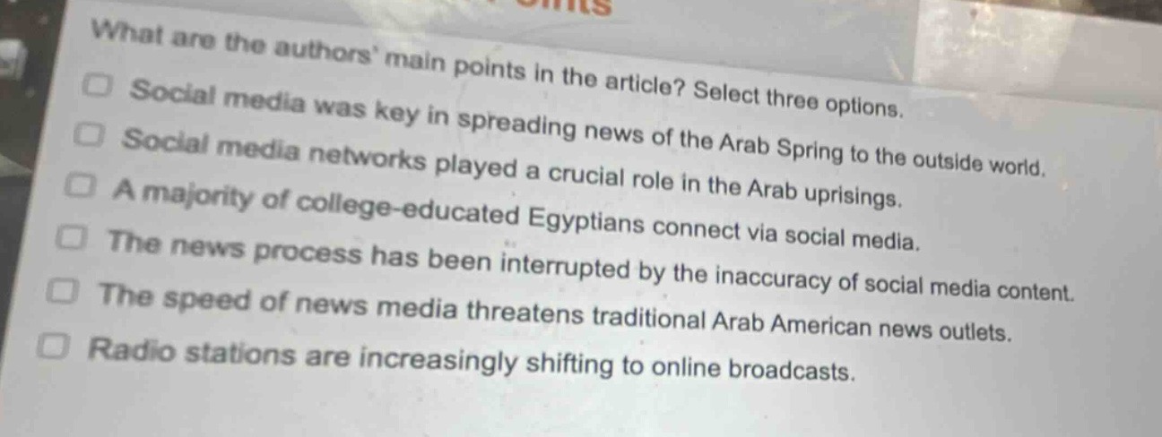 what are the authors main points in the article? select three options.\nsocial media was key in spreading news of the arab spring to the outside world.\nsocial media networks played a crucial role in the arab uprisings.\na majority of college - educated egyptians connect via social media.\nthe news process has been interrupted by the inaccuracy of social media content.\nthe speed of news media threatens traditional arab american news outlets.\nradio stations are increasingly shifting to online broadcasts.