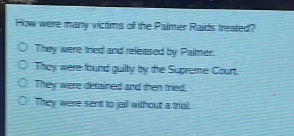 how were many victims of the palmer raids treated?\no they were tried and released by palmer.\no they were found guilty by the supreme court.\no they were detained and then tried.\no they were sent to jail without a trial.