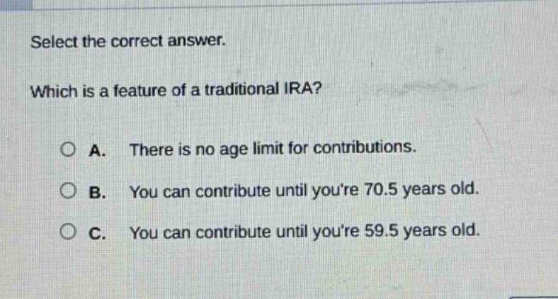select the correct answer. which is a feature of a traditional ira? a. there is no age limit for contributions. b. you can contribute until youre 70.5 years old. c. you can contribute until youre 59.5 years old.