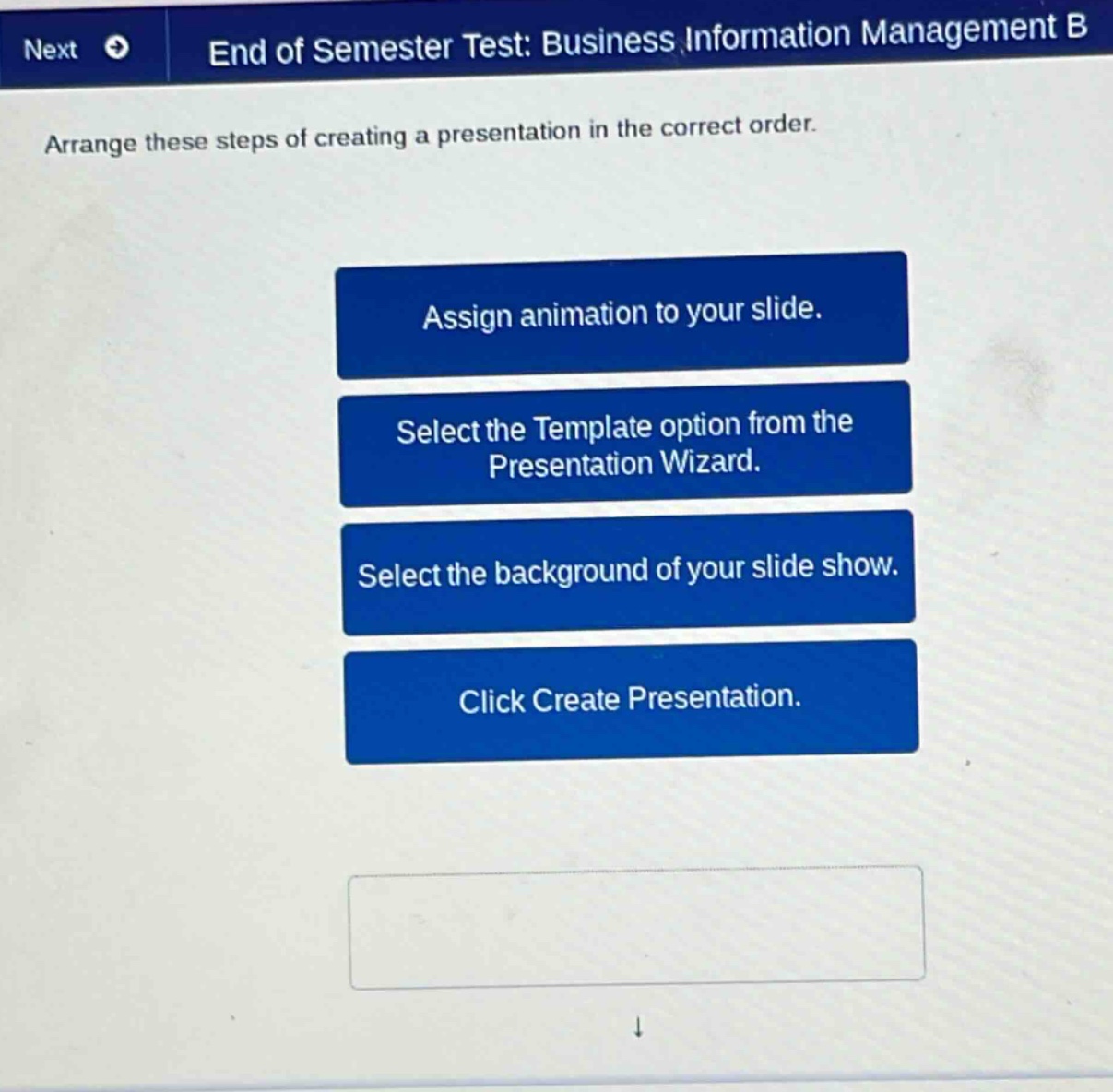 next end of semester test: business information management b arrange these steps of creating a presentation in the correct order. assign animation to your slide. select the template option from the presentation wizard. select the background of your slide show. click create presentation.