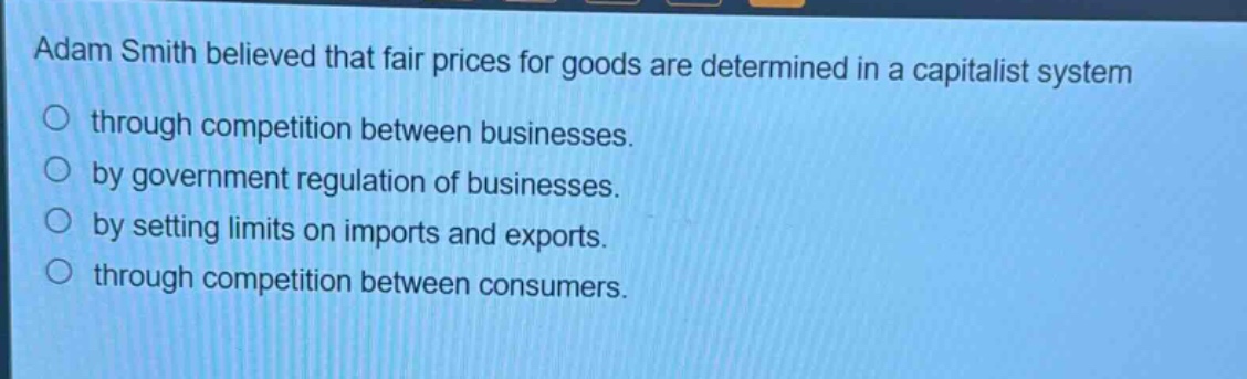adam smith believed that fair prices for goods are determined in a capitalist system\n○ through competition between businesses.\n○ by government regulation of businesses.\n○ by setting limits on imports and exports.\n○ through competition between consumers.